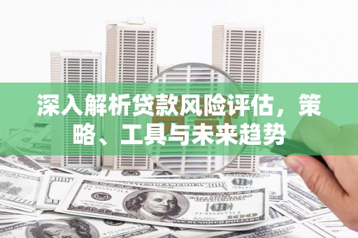 八德深入解析贷款风险评估，策略、工具与未来趋势