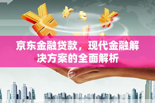 八德京东金融贷款，现代金融解决方案的全面解析